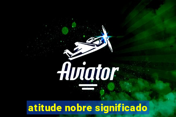 atitude nobre significado